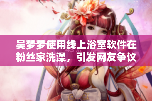 吳夢夢使用線上浴室軟件在粉絲家洗澡，引發(fā)網(wǎng)友爭議