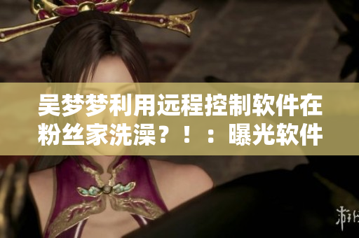 吳夢夢利用遠(yuǎn)程控制軟件在粉絲家洗澡？?。浩毓廛浖畔?！