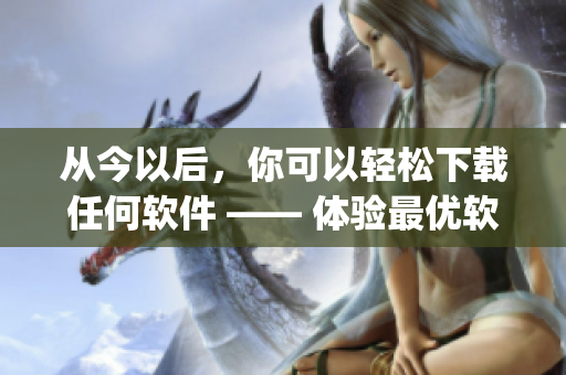 從今以后，你可以輕松下載任何軟件 —— 體驗最優(yōu)軟件下載App