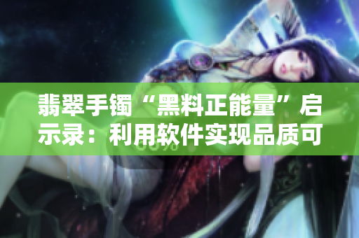 翡翠手鐲“黑料正能量”啟示錄：利用軟件實(shí)現(xiàn)品質(zhì)可溯源！