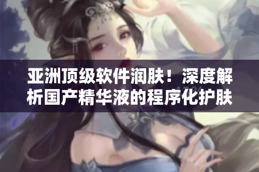 亞洲頂級軟件潤膚！深度解析國產(chǎn)精華液的程序化護(hù)膚功效
