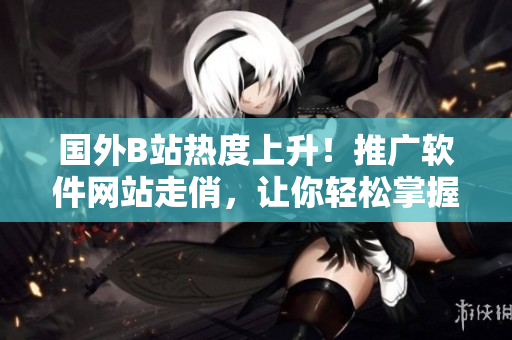 國外B站熱度上升！推廣軟件網(wǎng)站走俏，讓你輕松掌握最新軟件資訊！