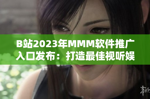 B站2023年MMM軟件推廣入口發(fā)布：打造最佳視聽(tīng)娛樂(lè)體驗(yàn)