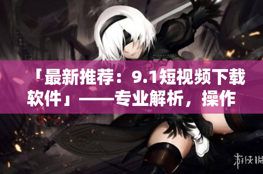 「最新推薦：9.1短視頻下載軟件」——專業(yè)解析，操作簡單，下載超快！