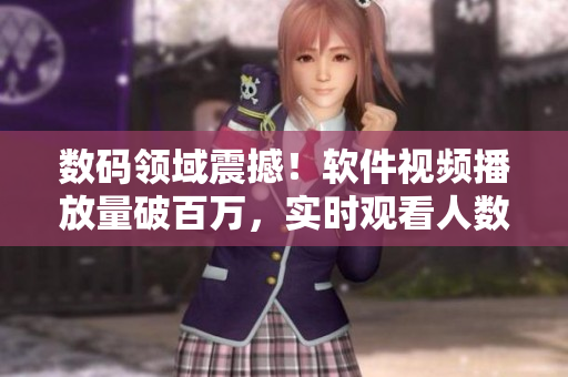 數(shù)碼領(lǐng)域震撼！軟件視頻播放量破百萬，實(shí)時(shí)觀看人數(shù)呈現(xiàn)井噴態(tài)勢