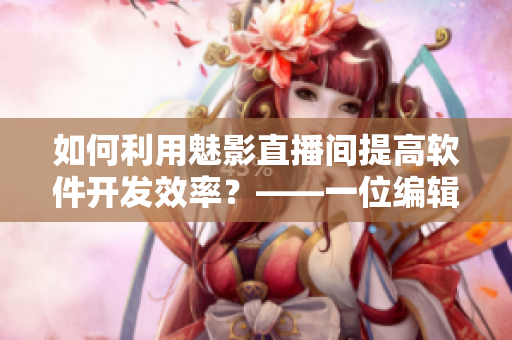 如何利用魅影直播間提高軟件開發(fā)效率？——一位編輯的真實(shí)試用和測(cè)評(píng)