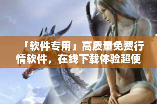 「軟件專用」高質(zhì)量免費行情軟件，在線下載體驗超便捷！
