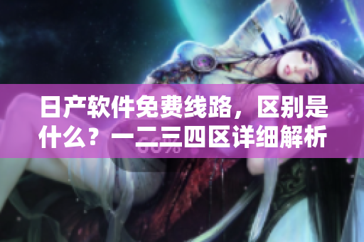 日產(chǎn)軟件免費線路，區(qū)別是什么？一二三四區(qū)詳細解析！