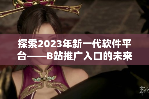 探索2023年新一代軟件平臺——B站推廣入口的未來前景