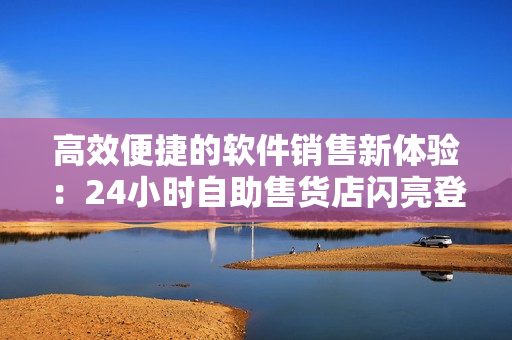 高效便捷的軟件銷售新體驗：24小時自助售貨店閃亮登場