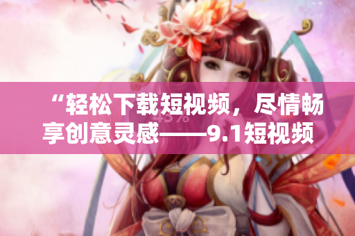 “輕松下載短視頻，盡情暢享創(chuàng)意靈感——9.1短視頻下載軟件”