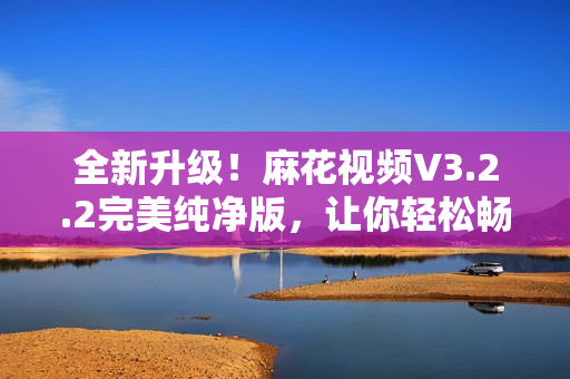 全新升級！麻花視頻V3.2.2完美純凈版，讓你輕松暢享高清影視大片