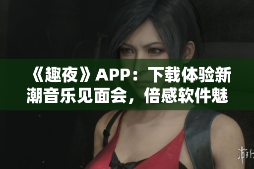 《趣夜》APP：下載體驗(yàn)新潮音樂見面會(huì)，倍感軟件魅力！