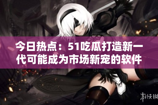 今日熱點：51吃瓜打造新一代可能成為市場新寵的軟件應(yīng)用程序