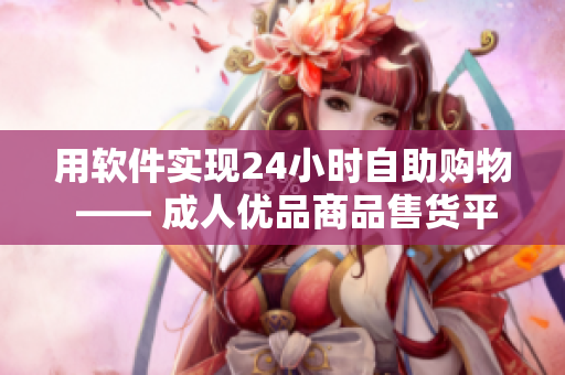 用軟件實現(xiàn)24小時自助購物 —— 成人優(yōu)品商品售貨平臺隨時隨地供應