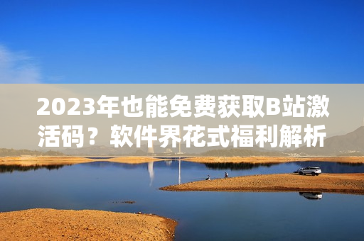2023年也能免費(fèi)獲取B站激活碼?軟件界花式福利解析! 2023年也能免費(fèi)獲取B站激活碼?軟件界花式福利解析!