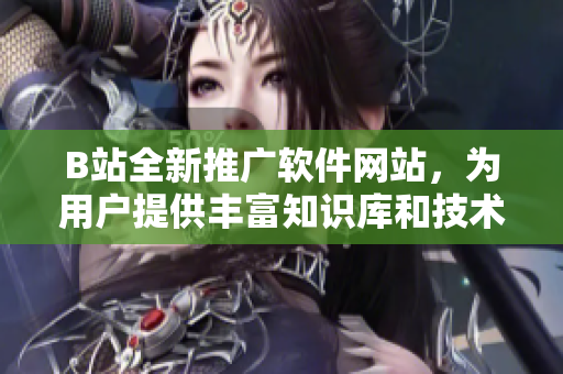 B站全新推廣軟件網(wǎng)站，為用戶提供豐富知識庫和技術(shù)文章