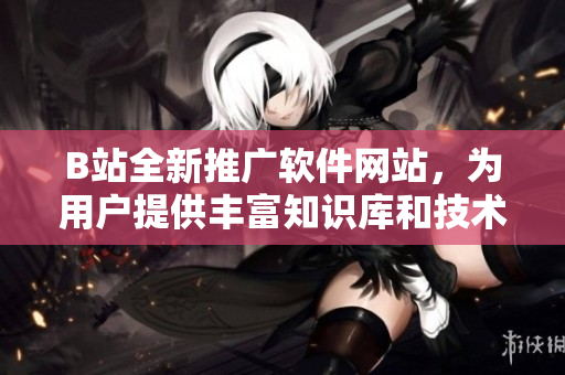 B站全新推廣軟件網(wǎng)站，為用戶提供豐富知識庫和技術(shù)文章