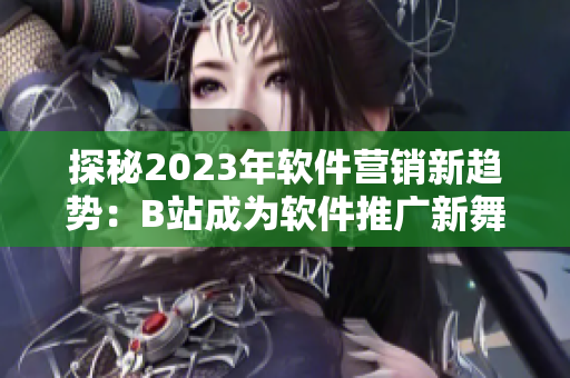 探秘2023年軟件營銷新趨勢：B站成為軟件推廣新舞臺(tái)