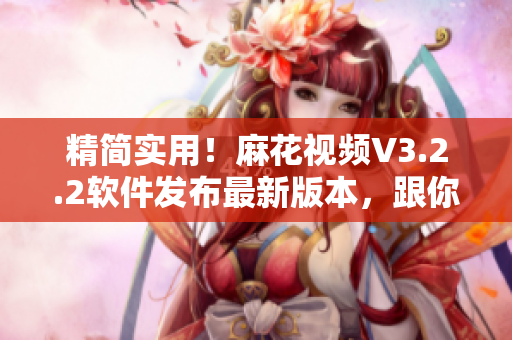 精簡實用！麻花視頻V3.2.2軟件發(fā)布最新版本，跟你對接齊心協(xié)力！