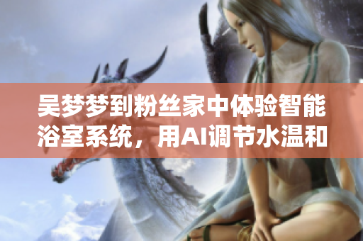 吳夢夢到粉絲家中體驗(yàn)智能浴室系統(tǒng)，用AI調(diào)節(jié)水溫和流量
