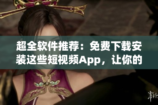 超全軟件推薦：免費(fèi)下載安裝這些短視頻App，讓你的創(chuàng)作更加生動(dòng)！