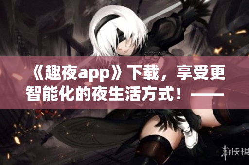 《趣夜app》下載，享受更智能化的夜生活方式！——軟件安利