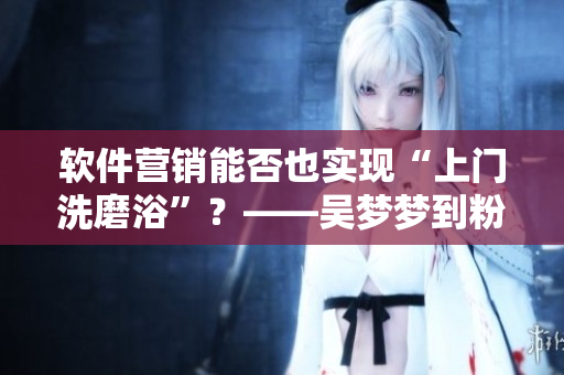 軟件營銷能否也實現(xiàn)“上門洗磨浴”？——吳夢夢到粉絲家中“洗澡”引熱議