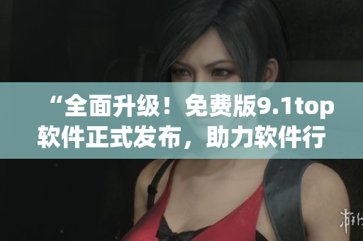 “全面升級！免費版9.1top軟件正式發(fā)布，助力軟件行業(yè)新突破！”
