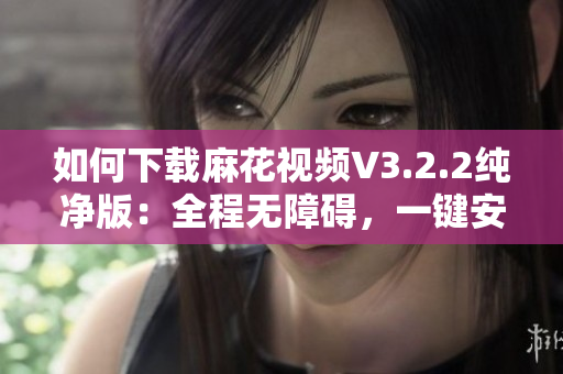 如何下載麻花視頻V3.2.2純凈版：全程無障礙，一鍵安裝！