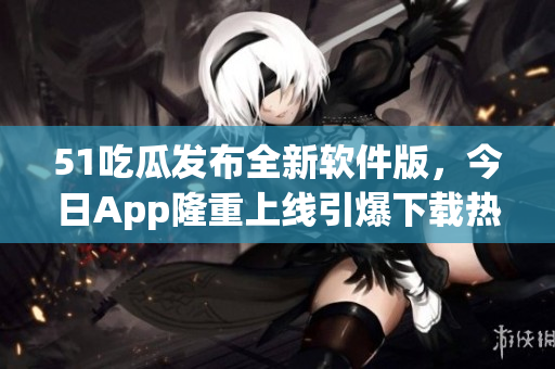 51吃瓜發(fā)布全新軟件版，今日App隆重上線引爆下載熱潮