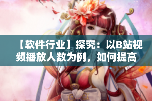 【軟件行業(yè)】探究：以B站視頻播放人數(shù)為例，如何提高軟件用戶體驗(yàn)？