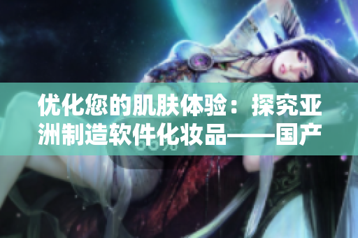 優(yōu)化您的肌膚體驗：探究亞洲制造軟件化妝品——國產(chǎn)精華液的獨特護膚功能