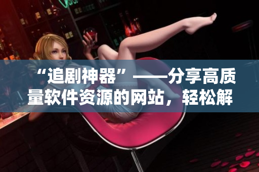 “追劇神器”——分享高質(zhì)量軟件資源的網(wǎng)站，輕松解決軟件需求！