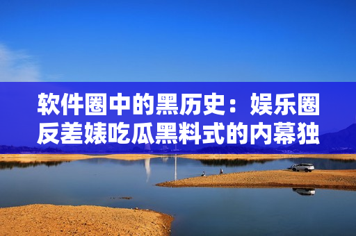 軟件圈中的黑歷史：娛樂(lè)圈反差婊吃瓜黑料式的內(nèi)幕獨(dú)家揭秘！