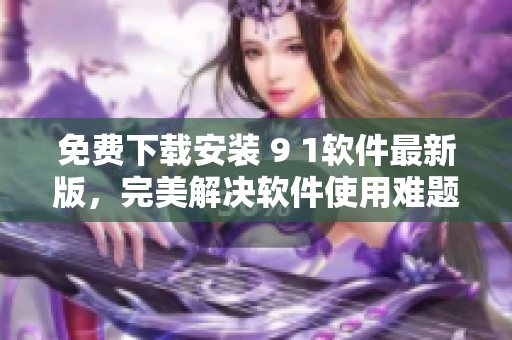 免費下載安裝 9 1軟件最新版，完美解決軟件使用難題