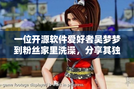 一位開(kāi)源軟件愛(ài)好者吳夢(mèng)夢(mèng)到粉絲家里洗澡，分享其獨(dú)特的軟件體驗(yàn)