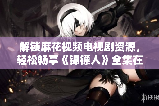 解鎖麻花視頻電視劇資源，輕松暢享《錦鏢人》全集在線觀看