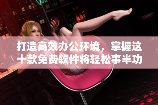 打造高效辦公環(huán)境，掌握這十款免費軟件將輕松事半功倍！
