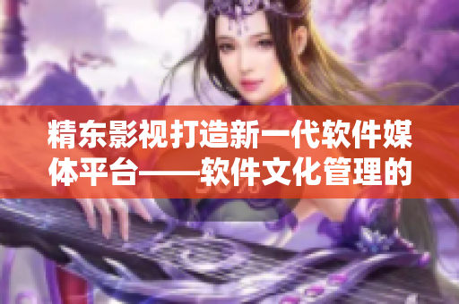 精東影視打造新一代軟件媒體平臺——軟件文化管理的創(chuàng)新實(shí)踐