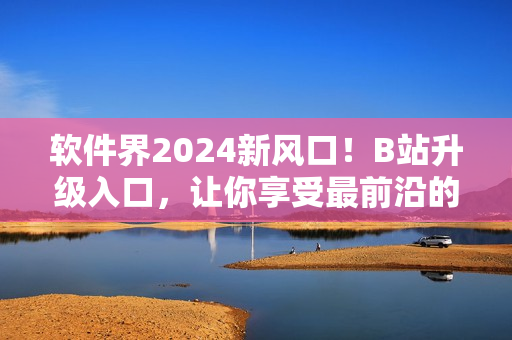軟件界2024新風口！B站升級入口，讓你享受最前沿的軟件資訊！
