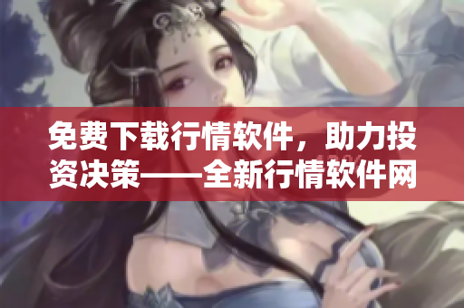 免費下載行情軟件，助力投資決策——全新行情軟件網(wǎng)站等你來體驗！