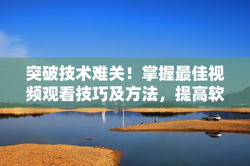 突破技術(shù)難關(guān)！掌握最佳視頻觀看技巧及方法，提高軟件應(yīng)用效率
