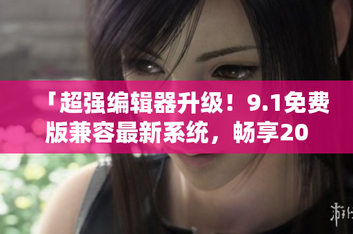 「超強(qiáng)編輯器升級(jí)！9.1免費(fèi)版兼容最新系統(tǒng)，暢享2024最新功能！」
