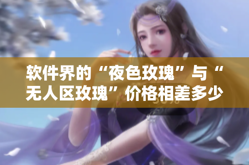 軟件界的“夜色玫瑰”與“無(wú)人區(qū)玫瑰”價(jià)格相差多少？