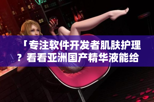 「專注軟件開發(fā)者肌膚護(hù)理？看看亞洲國(guó)產(chǎn)精華液能給你的提升」