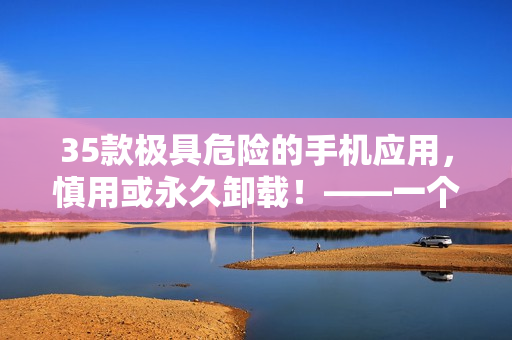 35款極具危險的手機(jī)應(yīng)用，慎用或永久卸載！——一個軟件編輯的警示