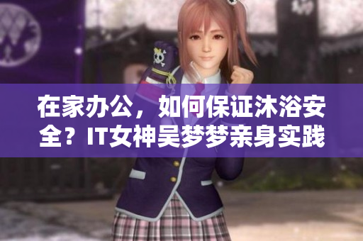 在家辦公，如何保證沐浴安全？IT女神吳夢夢親身實(shí)踐與技巧分享