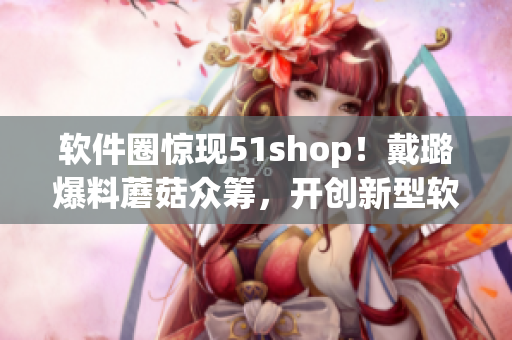軟件圈驚現(xiàn)51shop！戴璐爆料蘑菇眾籌，開創(chuàng)新型軟件眾籌模式