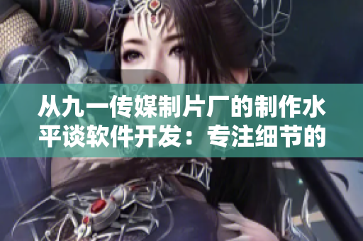 從九一傳媒制片廠的制作水平談軟件開發(fā)：專注細(xì)節(jié)的關(guān)鍵